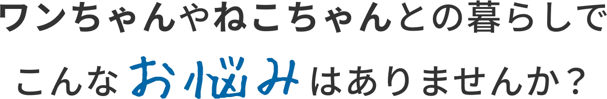 ワンちゃんやねこちゃんとの暮らしでこんなお悩みはありませんか?
